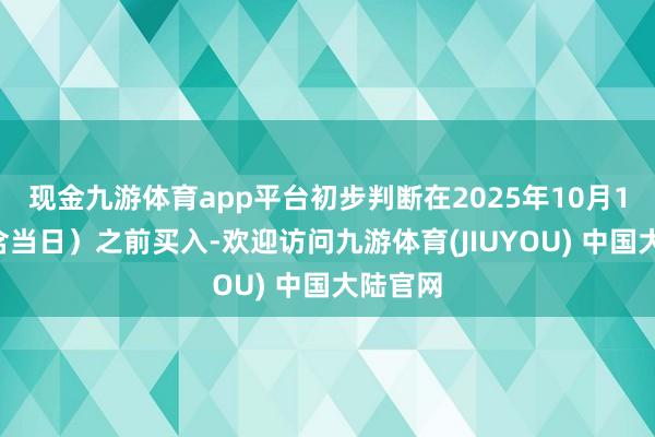 现金九游体育app平台初步判断在2025年10月14日（含当日）之前买入-欢迎访问九游体育(JIUYOU) 中国大陆官网