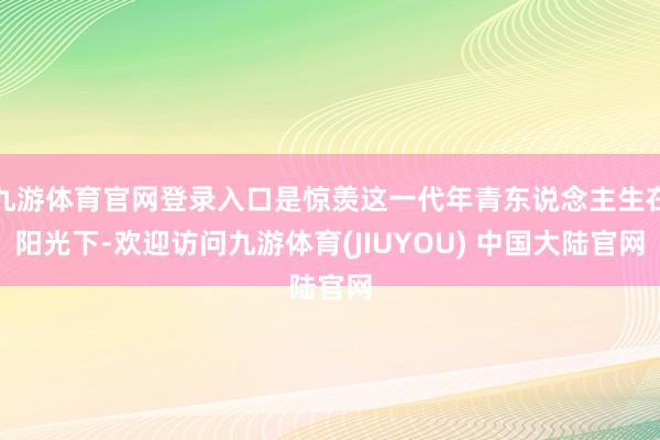 九游体育官网登录入口是惊羡这一代年青东说念主生在阳光下-欢迎访问九游体育(JIUYOU) 中国大陆官网