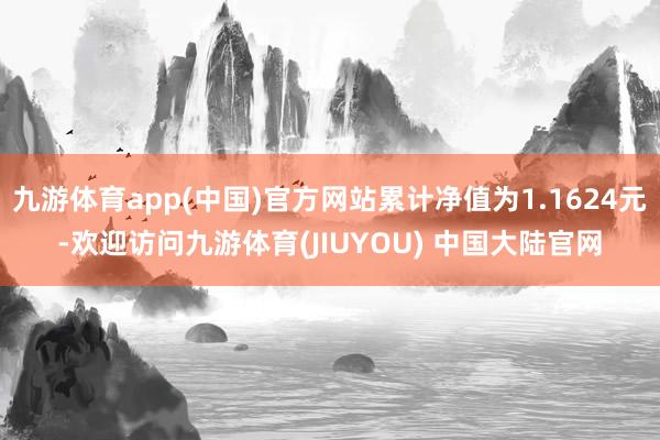 九游体育app(中国)官方网站累计净值为1.1624元-欢迎访问九游体育(JIUYOU) 中国大陆官网