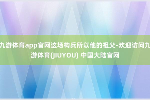 九游体育app官网这场构兵所以他的祖父-欢迎访问九游体育(JIUYOU) 中国大陆官网