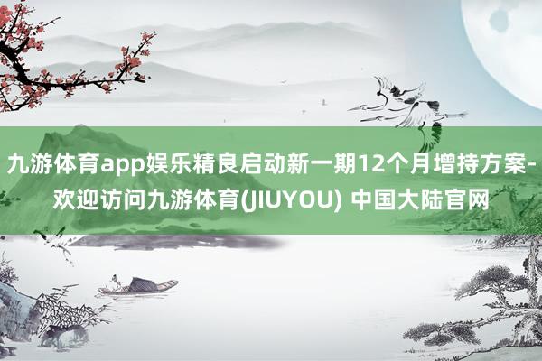九游体育app娱乐精良启动新一期12个月增持方案-欢迎访问九游体育(JIUYOU) 中国大陆官网