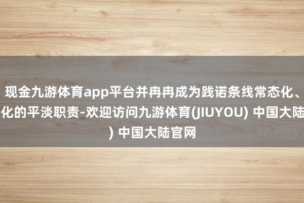 现金九游体育app平台并冉冉成为践诺条线常态化、长效化的平淡职责-欢迎访问九游体育(JIUYOU) 中国大陆官网