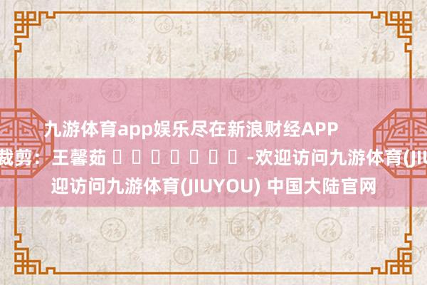 九游体育app娱乐尽在新浪财经APP            						背负裁剪：王馨茹 							-欢迎访问九游体育(JIUYOU) 中国大陆官网